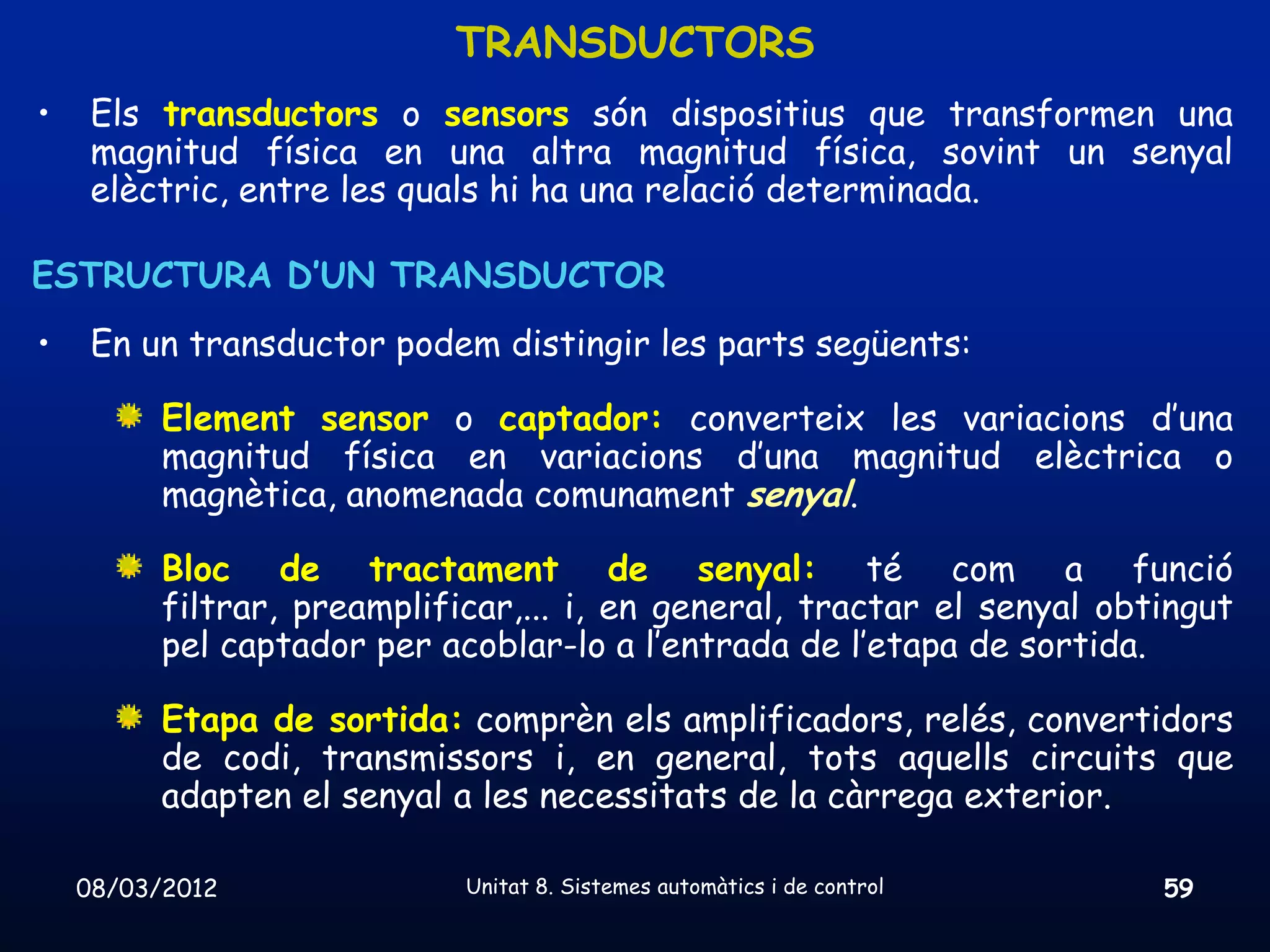 TRANSDUCTORS
•    Els transductors o sensors són dispositius que transformen una
     magnitud física en una altra magnitud física, sovint un senyal
     elèctric, entre les quals hi ha una relació determinada.

ESTRUCTURA D’UN TRANSDUCTOR
•    En un transductor podem distingir les parts següents:

          Element sensor o captador: converteix les variacions d’una
          magnitud física en variacions d’una magnitud elèctrica o
          magnètica, anomenada comunament senyal.

          Bloc de tractament de senyal: té com a funció
          filtrar, preamplificar,... i, en general, tractar el senyal obtingut
          pel captador per acoblar-lo a l’entrada de l’etapa de sortida.

          Etapa de sortida: comprèn els amplificadors, relés, convertidors
          de codi, transmissors i, en general, tots aquells circuits que
          adapten el senyal a les necessitats de la càrrega exterior.

    08/03/2012               Unitat 8. Sistemes automàtics i de control   59
 