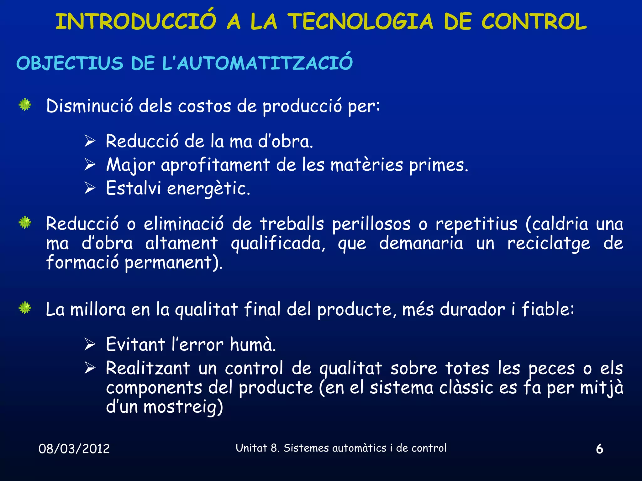 INTRODUCCIÓ A LA TECNOLOGIA DE CONTROL
OBJECTIUS DE L’AUTOMATITZACIÓ

  Disminució dels costos de producció per:
        Reducció de la ma d’obra.
        Major aprofitament de les matèries primes.
        Estalvi energètic.
  Reducció o eliminació de treballs perillosos o repetitius (caldria una
  ma d’obra altament qualificada, que demanaria un reciclatge de
  formació permanent).

  La millora en la qualitat final del producte, més durador i fiable:
        Evitant l’error humà.
        Realitzant un control de qualitat sobre totes les peces o els
         components del producte (en el sistema clàssic es fa per mitjà
         d’un mostreig)

 08/03/2012               Unitat 8. Sistemes automàtics i de control    6
 