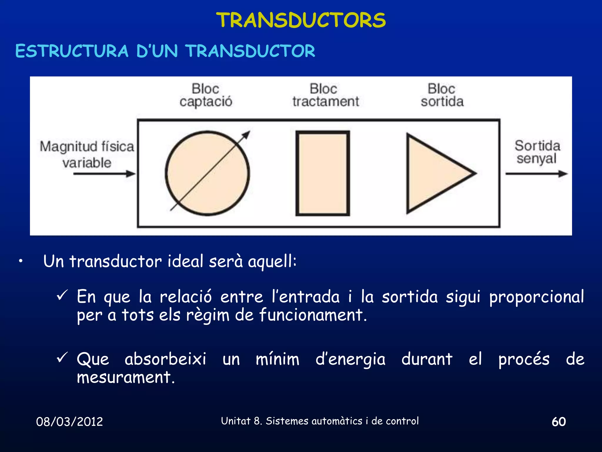 TRANSDUCTORS
ESTRUCTURA D’UN TRANSDUCTOR




•    Un transductor ideal serà aquell:

       En que la relació entre l’entrada i la sortida sigui proporcional
        per a tots els règim de funcionament.

       Que absorbeixi un mínim d’energia durant el procés de
        mesurament.

    08/03/2012              Unitat 8. Sistemes automàtics i de control   60
 