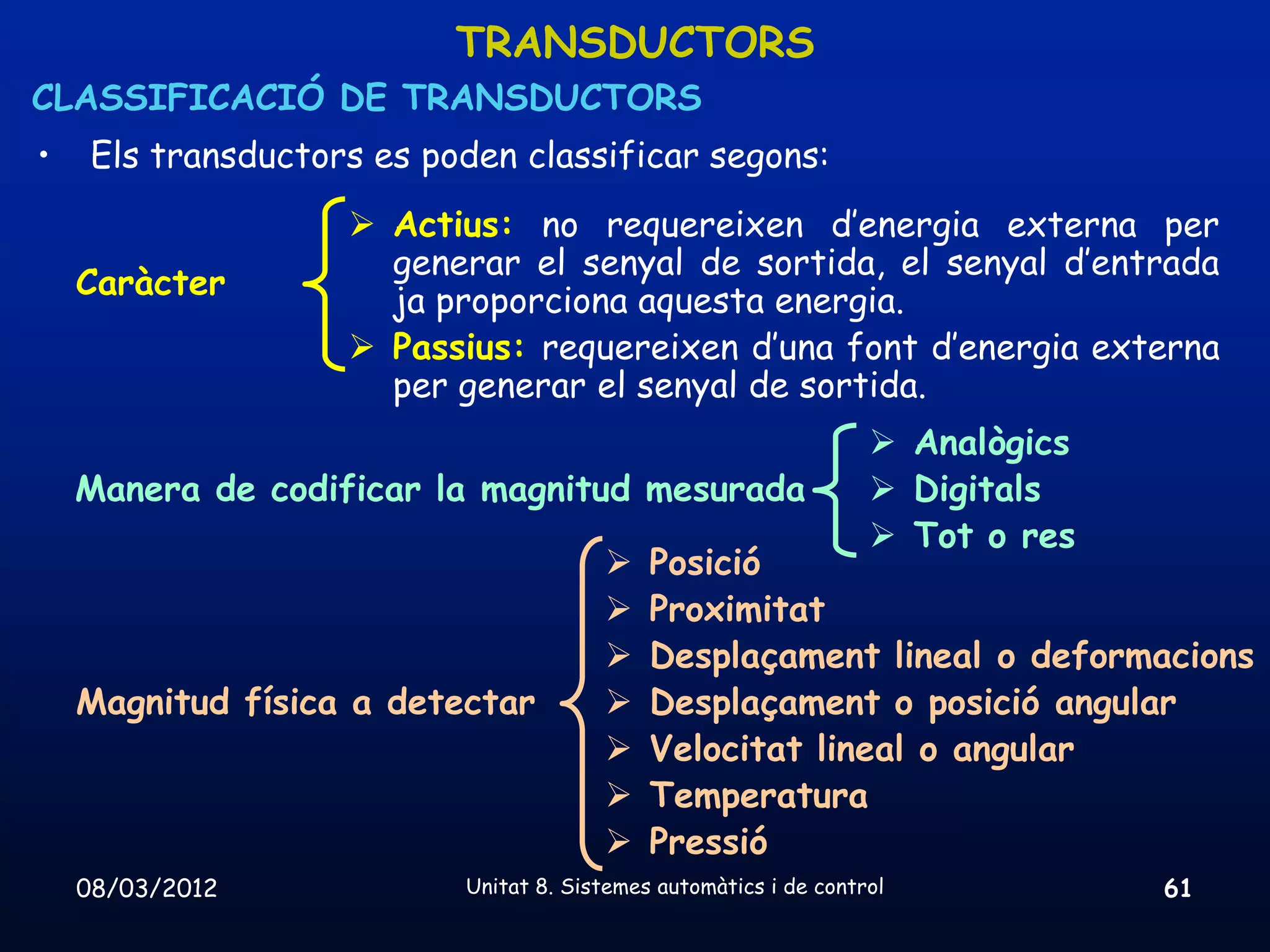 TRANSDUCTORS
CLASSIFICACIÓ DE TRANSDUCTORS
•    Els transductors es poden classificar segons:
                     Actius: no requereixen d’energia externa per
                      generar el senyal de sortida, el senyal d’entrada
    Caràcter
                      ja proporciona aquesta energia.
                     Passius: requereixen d’una font d’energia externa
                      per generar el senyal de sortida.
                                                                    Analògics
    Manera de codificar la magnitud mesurada                        Digitals
                                                                    Tot o res
                                            Posició
                                            Proximitat
                                            Desplaçament lineal o deformacions
    Magnitud física a detectar              Desplaçament o posició angular
                                            Velocitat lineal o angular
                                            Temperatura
                                            Pressió
    08/03/2012             Unitat 8. Sistemes automàtics i de control            61
 