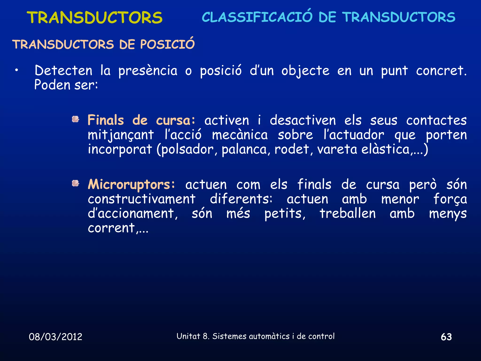 TRANSDUCTORS                    CLASSIFICACIÓ DE TRANSDUCTORS

TRANSDUCTORS DE POSICIÓ

•    Detecten la presència o posició d’un objecte en un punt concret.
     Poden ser:

                 Finals de cursa: activen i desactiven els seus contactes
                 mitjançant l’acció mecànica sobre l’actuador que porten
                 incorporat (polsador, palanca, rodet, vareta elàstica,...)

                 Microruptors: actuen com els finals de cursa però són
                 constructivament diferents: actuen amb menor força
                 d’accionament, són més petits, treballen amb menys
                 corrent,...




    08/03/2012                Unitat 8. Sistemes automàtics i de control   63
 