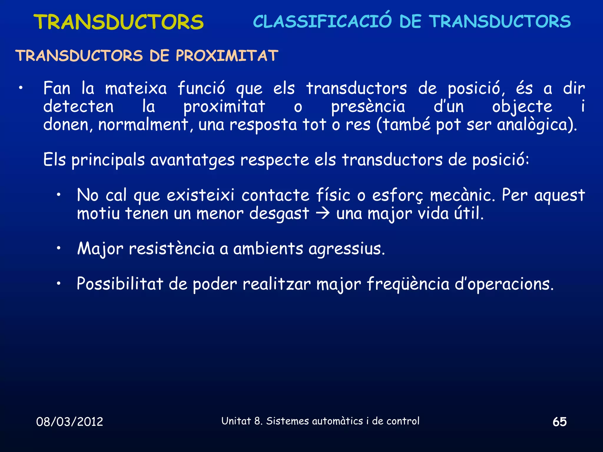 TRANSDUCTORS                  CLASSIFICACIÓ DE TRANSDUCTORS

TRANSDUCTORS DE PROXIMITAT

•    Fan la mateixa funció que els transductors de posició, és a dir
     detecten    la  proximitat     o    presència    d’un   objecte      i
     donen, normalment, una resposta tot o res (també pot ser analògica).

     Els principals avantatges respecte els transductors de posició:

      • No cal que existeixi contacte físic o esforç mecànic. Per aquest
        motiu tenen un menor desgast  una major vida útil.

      • Major resistència a ambients agressius.

      • Possibilitat de poder realitzar major freqüència d’operacions.




    08/03/2012              Unitat 8. Sistemes automàtics i de control   65
 