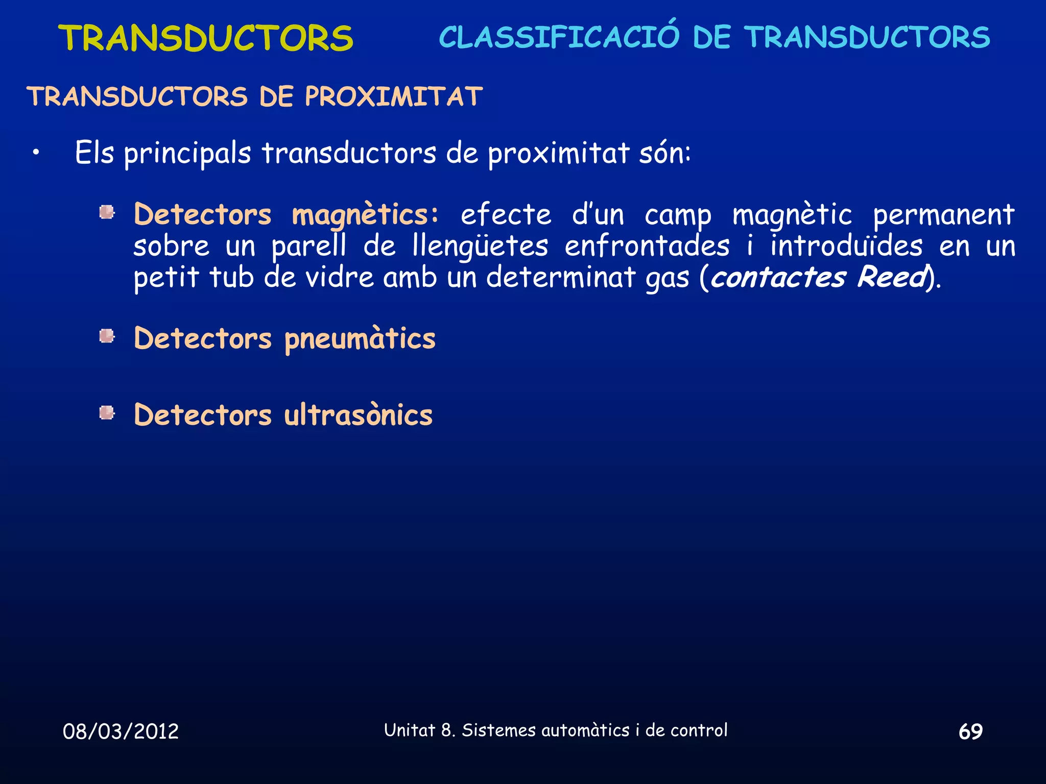 TRANSDUCTORS                  CLASSIFICACIÓ DE TRANSDUCTORS

TRANSDUCTORS DE PROXIMITAT

•    Els principals transductors de proximitat són:

          Detectors magnètics: efecte d’un camp magnètic permanent
          sobre un parell de llengüetes enfrontades i introduïdes en un
          petit tub de vidre amb un determinat gas (contactes Reed).

          Detectors pneumàtics

          Detectors ultrasònics




    08/03/2012              Unitat 8. Sistemes automàtics i de control   69
 