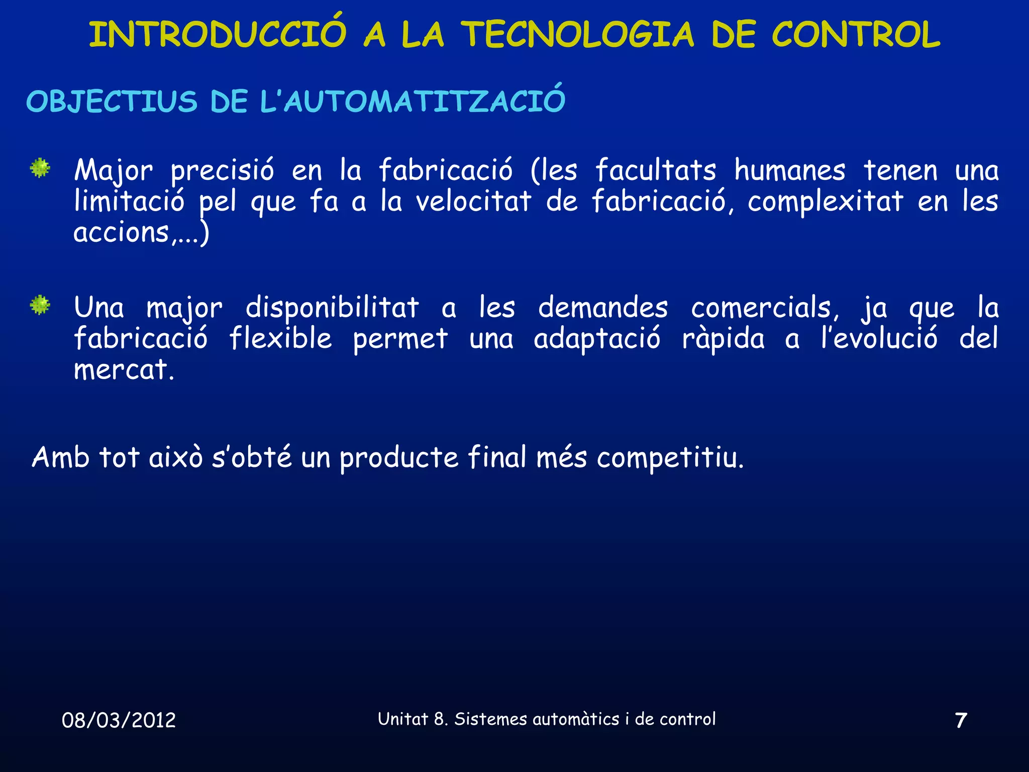 INTRODUCCIÓ A LA TECNOLOGIA DE CONTROL
OBJECTIUS DE L’AUTOMATITZACIÓ

   Major precisió en la fabricació (les facultats humanes tenen una
   limitació pel que fa a la velocitat de fabricació, complexitat en les
   accions,...)

   Una major disponibilitat a les demandes comercials, ja que la
   fabricació flexible permet una adaptació ràpida a l’evolució del
   mercat.


Amb tot això s’obté un producte final més competitiu.




  08/03/2012             Unitat 8. Sistemes automàtics i de control   7
 