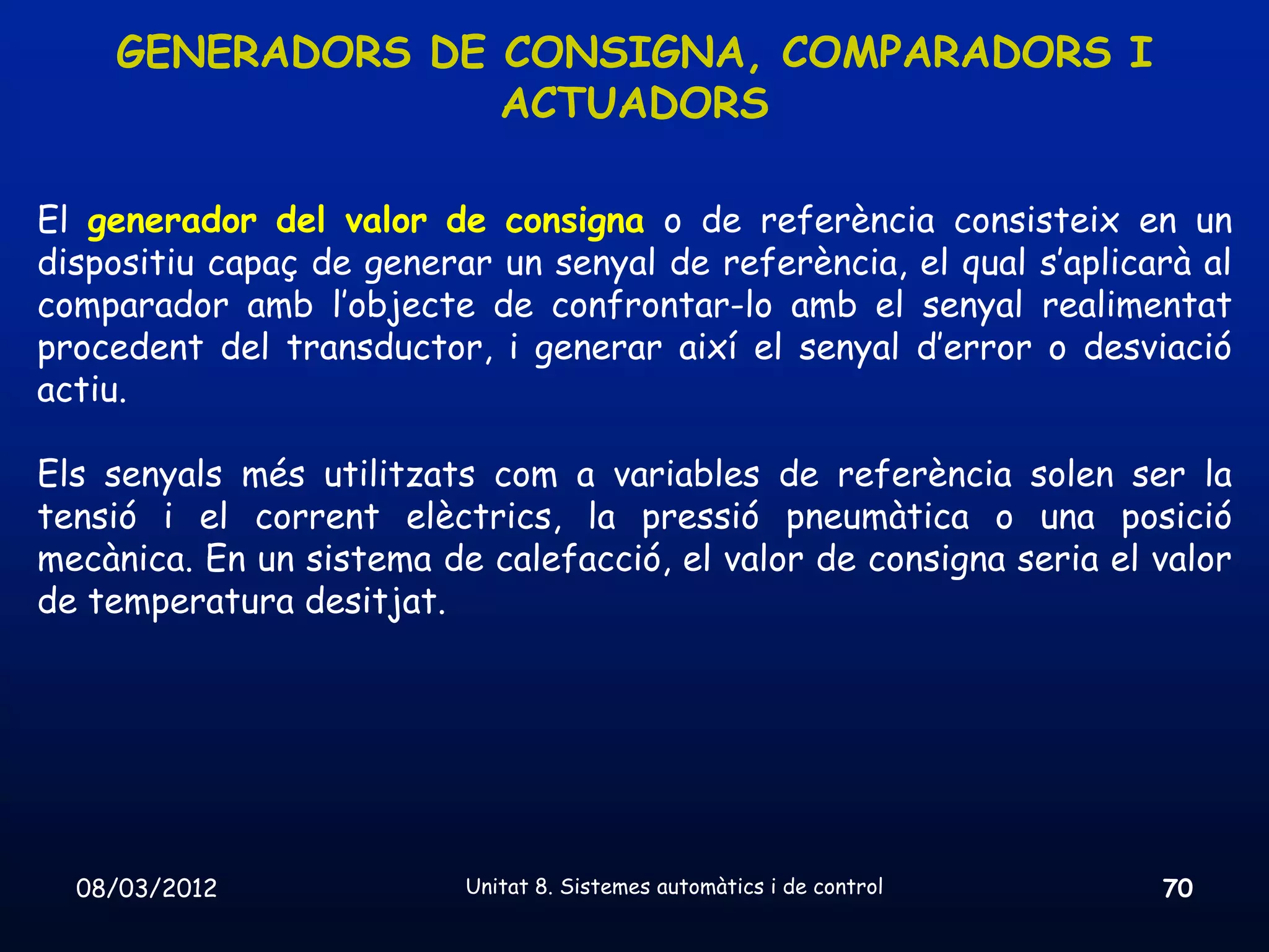 GENERADORS DE CONSIGNA, COMPARADORS I
                  ACTUADORS

El generador del valor de consigna o de referència consisteix en un
dispositiu capaç de generar un senyal de referència, el qual s’aplicarà al
comparador amb l’objecte de confrontar-lo amb el senyal realimentat
procedent del transductor, i generar així el senyal d’error o desviació
actiu.

Els senyals més utilitzats com a variables de referència solen ser la
tensió i el corrent elèctrics, la pressió pneumàtica o una posició
mecànica. En un sistema de calefacció, el valor de consigna seria el valor
de temperatura desitjat.




  08/03/2012              Unitat 8. Sistemes automàtics i de control   70
 