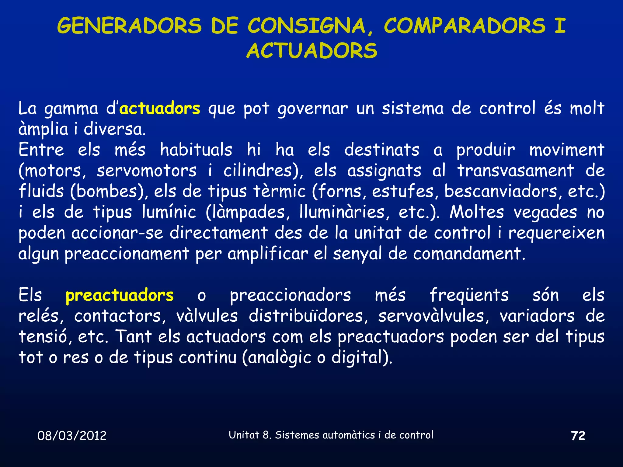 GENERADORS DE CONSIGNA, COMPARADORS I
                  ACTUADORS

La gamma d’actuadors que pot governar un sistema de control és molt
àmplia i diversa.
Entre els més habituals hi ha els destinats a produir moviment
(motors, servomotors i cilindres), els assignats al transvasament de
fluids (bombes), els de tipus tèrmic (forns, estufes, bescanviadors, etc.)
i els de tipus lumínic (làmpades, lluminàries, etc.). Moltes vegades no
poden accionar-se directament des de la unitat de control i requereixen
algun preaccionament per amplificar el senyal de comandament.

Els preactuadors o preaccionadors més freqüents són els
relés, contactors, vàlvules distribuïdores, servovàlvules, variadors de
tensió, etc. Tant els actuadors com els preactuadors poden ser del tipus
tot o res o de tipus continu (analògic o digital).



  08/03/2012              Unitat 8. Sistemes automàtics i de control   72
 