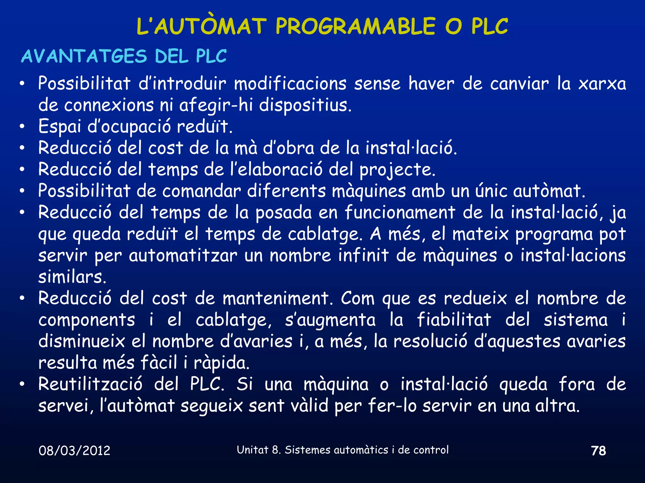 L’AUTÒMAT PROGRAMABLE O PLC
AVANTATGES DEL PLC
• Possibilitat d’introduir modificacions sense haver de canviar la xarxa
  de connexions ni afegir-hi dispositius.
• Espai d’ocupació reduït.
• Reducció del cost de la mà d’obra de la instal·lació.
• Reducció del temps de l’elaboració del projecte.
• Possibilitat de comandar diferents màquines amb un únic autòmat.
• Reducció del temps de la posada en funcionament de la instal·lació, ja
  que queda reduït el temps de cablatge. A més, el mateix programa pot
  servir per automatitzar un nombre infinit de màquines o instal·lacions
  similars.
• Reducció del cost de manteniment. Com que es redueix el nombre de
  components i el cablatge, s’augmenta la fiabilitat del sistema i
  disminueix el nombre d’avaries i, a més, la resolució d’aquestes avaries
  resulta més fàcil i ràpida.
• Reutilització del PLC. Si una màquina o instal·lació queda fora de
  servei, l’autòmat segueix sent vàlid per fer-lo servir en una altra.

  08/03/2012              Unitat 8. Sistemes automàtics i de control   78
 