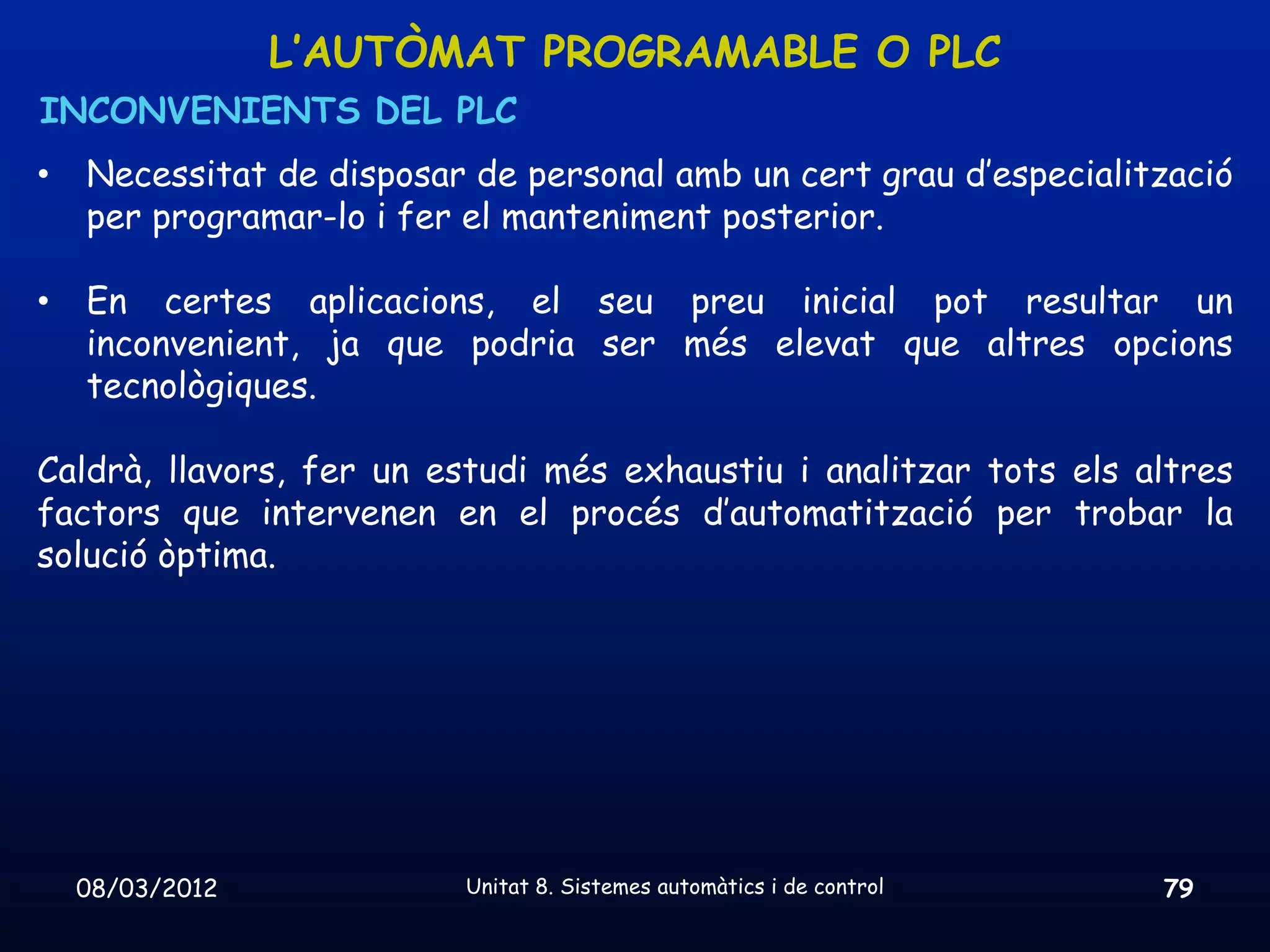 L’AUTÒMAT PROGRAMABLE O PLC
INCONVENIENTS DEL PLC
•   Necessitat de disposar de personal amb un cert grau d’especialització
    per programar-lo i fer el manteniment posterior.

•   En certes aplicacions, el seu preu inicial pot resultar un
    inconvenient, ja que podria ser més elevat que altres opcions
    tecnològiques.

Caldrà, llavors, fer un estudi més exhaustiu i analitzar tots els altres
factors que intervenen en el procés d’automatització per trobar la
solució òptima.




    08/03/2012            Unitat 8. Sistemes automàtics i de control   79
 