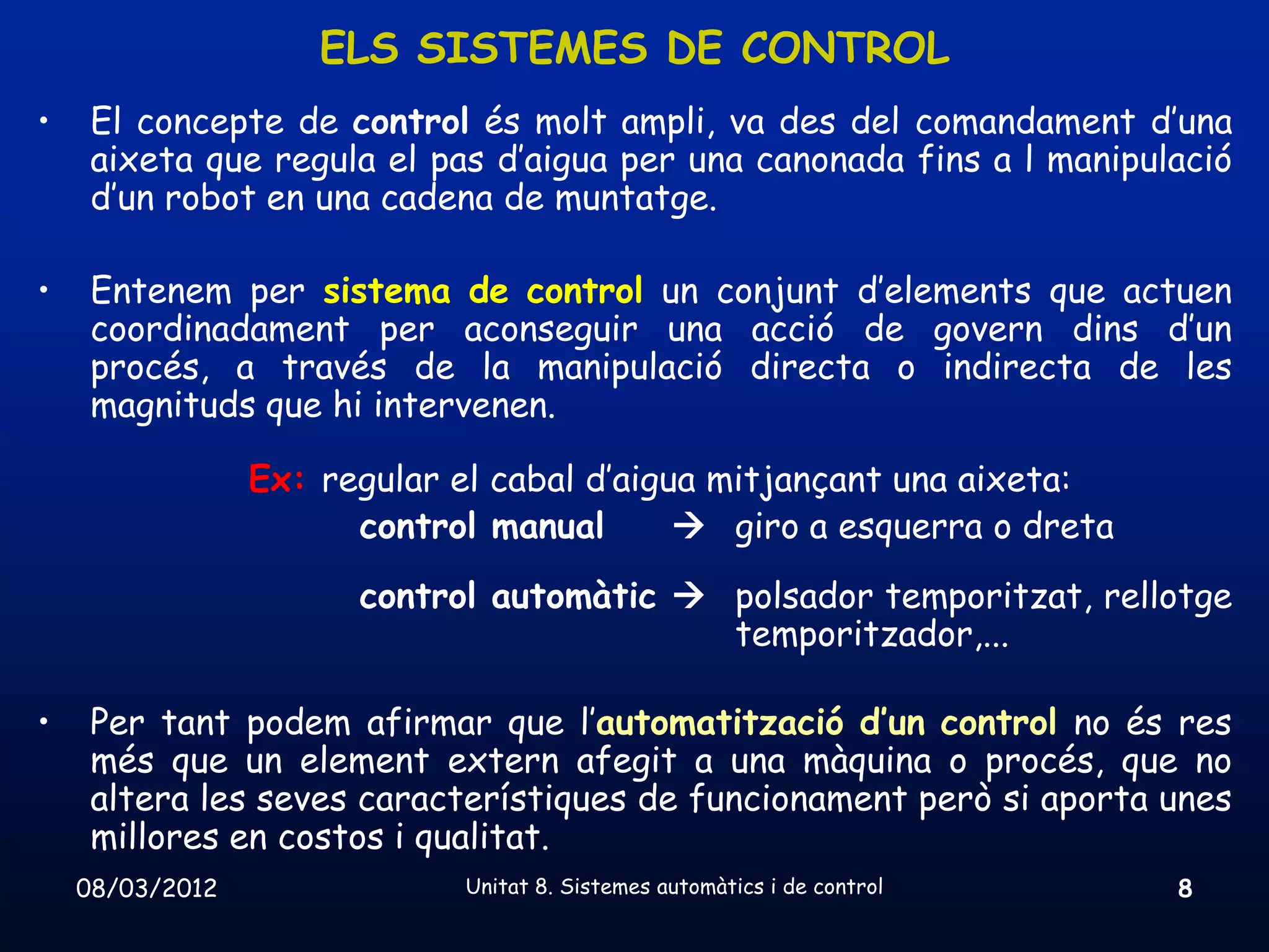 ELS SISTEMES DE CONTROL
•    El concepte de control és molt ampli, va des del comandament d’una
     aixeta que regula el pas d’aigua per una canonada fins a l manipulació
     d’un robot en una cadena de muntatge.

•    Entenem per sistema de control un conjunt d’elements que actuen
     coordinadament per aconseguir una acció de govern dins d’un
     procés, a través de la manipulació directa o indirecta de les
     magnituds que hi intervenen.

                 Ex: regular el cabal d’aigua mitjançant una aixeta:
                       control manual        giro a esquerra o dreta
                       control automàtic  polsador temporitzat, rellotge
                                           temporitzador,...

•    Per tant podem afirmar que l’automatització d’un control no és res
     més que un element extern afegit a una màquina o procés, que no
     altera les seves característiques de funcionament però si aporta unes
     millores en costos i qualitat.
    08/03/2012                Unitat 8. Sistemes automàtics i de control   8
 