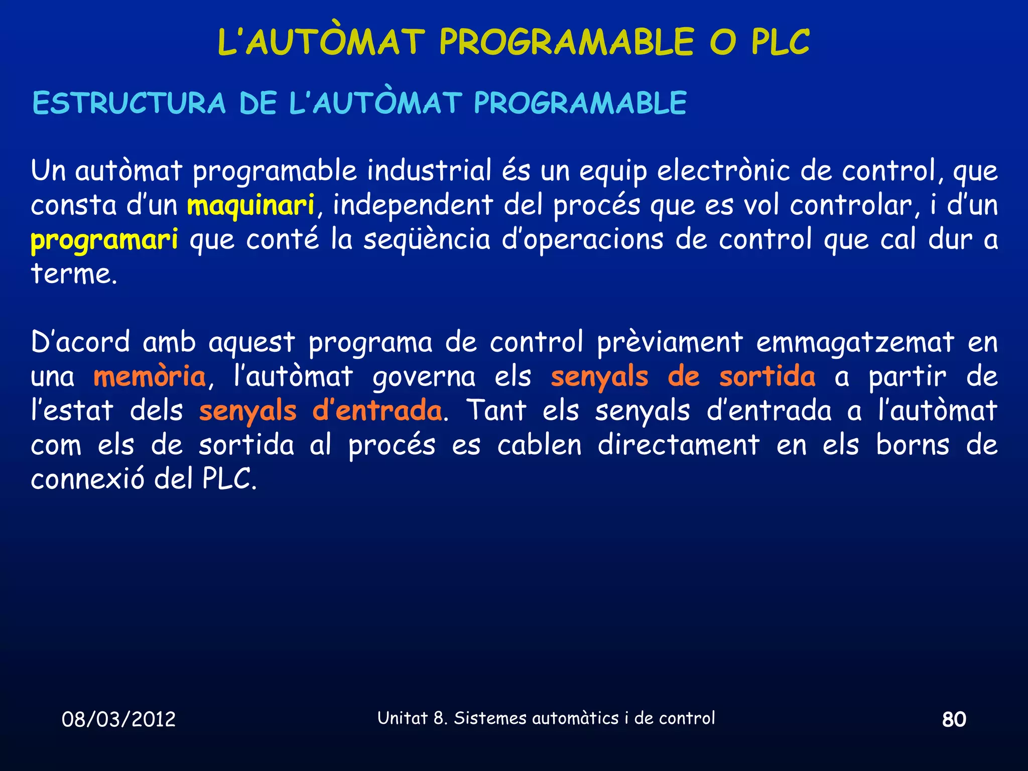 L’AUTÒMAT PROGRAMABLE O PLC
ESTRUCTURA DE L’AUTÒMAT PROGRAMABLE

Un autòmat programable industrial és un equip electrònic de control, que
consta d’un maquinari, independent del procés que es vol controlar, i d’un
programari que conté la seqüència d’operacions de control que cal dur a
terme.

D’acord amb aquest programa de control prèviament emmagatzemat en
una memòria, l’autòmat governa els senyals de sortida a partir de
l’estat dels senyals d’entrada. Tant els senyals d’entrada a l’autòmat
com els de sortida al procés es cablen directament en els borns de
connexió del PLC.




  08/03/2012              Unitat 8. Sistemes automàtics i de control   80
 