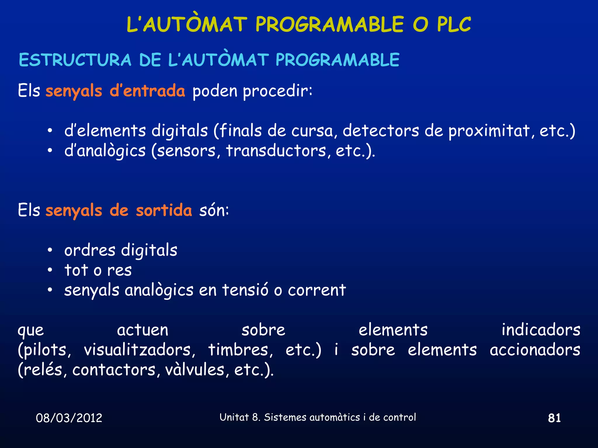 L’AUTÒMAT PROGRAMABLE O PLC
ESTRUCTURA DE L’AUTÒMAT PROGRAMABLE
Els senyals d’entrada poden procedir:

   • d’elements digitals (finals de cursa, detectors de proximitat, etc.)
   • d’analògics (sensors, transductors, etc.).


Els senyals de sortida són:

   • ordres digitals
   • tot o res
   • senyals analògics en tensió o corrent

que          actuen            sobre       elements       indicadors
(pilots, visualitzadors, timbres, etc.) i sobre elements accionadors
(relés, contactors, vàlvules, etc.).

  08/03/2012             Unitat 8. Sistemes automàtics i de control   81
 
