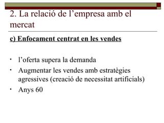 2. La relació de l’empresa amb el mercat c) Enfocament centrat en les vendes l’oferta supera la demanda Augmentar les vendes amb estratègies agressives (creació de necessitat artificials) Anys 60 