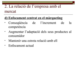2. La relació de l’empresa amb el mercat d) Enfocament centrat en el màrqueting Conseqüència de l’increment de la competència Augmentar l’adaptació dels seus productes al consumidor Mantenir una estreta relació amb ell Enfocament actual  