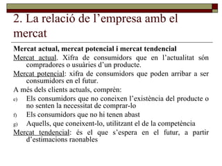 2. La relació de l’empresa amb el mercat Mercat actual, mercat potencial i mercat tendencial   Mercat actual . Xifra de consumidors que en l’actualitat són compradores o usuàries d’un producte.  Mercat potencial : xifra de consumidors que poden arribar a ser consumidors en el futur. A més dels clients actuals, comprèn: Els consumidors que no coneixen l’existència del producte o no senten la necessitat de comprar-lo Els consumidors que no hi tenen abast Aquells, que coneixent-lo, utilitzant el de la competència  Mercat tendencial : és el que s’espera en el futur, a partir d’estimacions raonables  