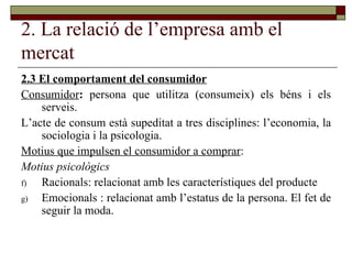 2. La relació de l’empresa amb el mercat 2.3 El comportament del consumidor Consumidor :  persona que utilitza (consumeix) els béns i els serveis. L’acte de consum està supeditat a tres disciplines: l’economia, la sociologia i la psicologia. Motius que impulsen el consumidor a comprar : Motius psicològics Racionals: relacionat amb les característiques del producte Emocionals : relacionat amb l’estatus de la persona. El fet de seguir la moda.  