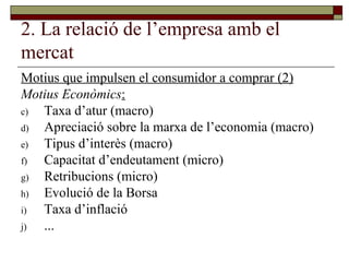 2. La relació de l’empresa amb el mercat Motius que impulsen el consumidor a comprar (2) Motius Econòmics : Taxa d’atur (macro) Apreciació sobre la marxa de l’economia (macro) Tipus d’interès (macro) Capacitat d’endeutament (micro) Retribucions (micro) Evolució de la Borsa Taxa d’inflació ... 