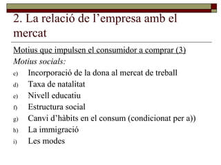 2. La relació de l’empresa amb el mercat Motius que impulsen el consumidor a comprar (3) Motius socials: Incorporació de la dona al mercat de treball Taxa de natalitat Nivell educatiu Estructura social Canvi d’hàbits en el consum (condicionat per a)) La immigració Les modes  