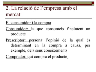 2. La relació de l’empresa amb el mercat El consumidor i la compra Consumidor:  és que consumeix finalment un producte Prescriptor:  persona l’opinió de la qual és determinant en la compra a causa, per exemple, dels seus coneixements Comprador:  qui compra el producte   
