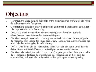 Objectius  Comprendre les relacions existents entre el subsistema comercial i la resta de subsistemes de l’empresa.  Comprendre la relació entre l’empresa i el mercat, i analitzar el contingut i la importància del màrqueting.  Descriure els diferents tipus de mercat segons diferents criteris de classificació i analitzar-ne les característiques.  Conèixer en què consisteixen la segmentació de mercats i la investigació de mercats, com també les seves tècniques, i valorar-ne la importància per a establir les estratègies de màrqueting.  Definir què és un pla de màrqueting i analitzar els elements que l’han de determinar: anàlisi de l’entorn i estratègies de comercialització.  Conèixer els principals criteris que convé seguir per a impulsar les vendes de l’empresa i destacar la importància del màrqueting en l’elecció del consumidor, valorant els límits ètics de les polítiques de màrqueting. 