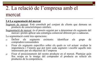 2. La relació de l’empresa amb el mercat 2.4 La segmentació del mercat Segment de mercat : Està constituït pel conjunt de clients que demana un producte de característiques similars.  Segmentació de mercat : és el procés seguint per a determinar els segments del mercat i pretén aplicar una estratègia comercial diferent per a cadascun.  La segmentació conté tres operacions: Definir els segments existents: identificar els grups de compradors/consumidors Fixar els segments específics sobre els quals es vol actuar: avaluar la importància i l’interès que pot tenir cada segment i escollir aquells més interessants per als objectius de l’empresa Fixar el posicionament del nostre producte en el mercat. Plantejar quin lloc ocupa en la imatge del comprador el producte en relació als productes de la competència.  