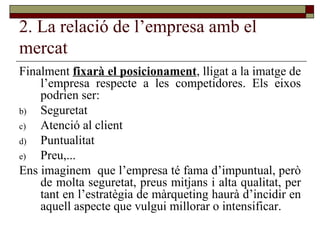 2. La relació de l’empresa amb el mercat Finalment  fixarà el posicionament , lligat a la imatge de l’empresa respecte a les competidores. Els eixos podrien ser: Seguretat Atenció al client Puntualitat Preu,... Ens imaginem  que l’empresa té fama d’impuntual, però de molta seguretat, preus mitjans i alta qualitat, per tant en l’estratègia de màrqueting haurà d’incidir en aquell aspecte que vulgui millorar o intensificar.  