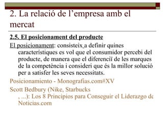 2. La relació de l’empresa amb el mercat 2.5. El posicionament del producte El posicionament : consisteix   a definir quines característiques es vol que el consumidor percebi del producte, de manera que el diferenciï de les marques de la competència i consideri que és la millor solució per a satisfer les seves necessitats. Posicionamiento -  Monografias.com#XV Scott   Bedbury  ( Nike ,  Starbucks , ...): Los 8 Principios para Conseguir el Liderazgo de una Marca -  Noticias.com 