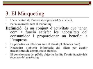 3. El Màrqueting L’eix central de l’activitat empresarial és el client. Per això necessitem el màrketing Definició : és un conjunt d’activitats que tenen com a funció satisfer les necessitats del consumidor i proporcionar un benefici a l’empresa.   Es prioritza les relacions amb el client (el client és únic) Necessitat d’obtenir informació del client per estabir mecanismes de comunicació efectius. El coneixement del públic objectiu facilita l’optimització dels recursos del màrketing.  