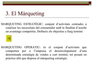 3. El Màrqueting MARQUETING ESTRATÈGIC: conjunt d’activitats centrades a conèixer les necessitats del consumidor amb la finalitat d’assolir un avantatge competitiu. Defineix els objectius a llarg termini  MARQUETING OPERATIU: és el conjunt d’activitats que comporten per a l’empresa el desenvolupament d’una determinada estratègia de vendes a curt termini, tot posant en pràctica allò que disposa el màrqueting estratègic.  
