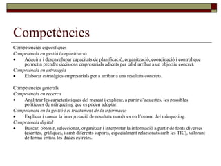 Competències Competències específiques Competència en gestió i organització  Adquirir i desenvolupar capacitats de planificació, organització, coordinació i control que permetin prendre decisions empresarials adients per tal d’arribar a un objectiu concret. Competència en estratègia  Elaborar estratègies empresarials per a arribar a uns resultats concrets. Competències generals Competència en recerca  Analitzar les característiques del mercat i explicar, a partir d’aquestes, les possibles polítiques de màrqueting que es poden adoptar. Competència en la gestió i el tractament de la informació  Explicar i raonar la interpretació de resultats numèrics en l’entorn del màrqueting. Competència digital  Buscar, obtenir, seleccionar, organitzar i interpretar la informació a partir de fonts diverses (escrites, gràfiques, i amb diferents suports, especialment relacionats amb les TIC), valorant de forma crítica les dades extretes. 