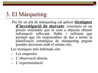 3. El Màrqueting Per fer un pla de màrqueting cal aplicar  tècniques d’investigació de mercats : consisteix en un procés sistemàtic que té com a objectiu obtenir informació rellevant, fiable i suficient que permeti que els responsables de dur a terme la planificació estratègica de màrqueting puguin prendre decisions amb el mínim risc.  Les tècniques més habituals són: Les enquestes L’observació directa L’experimentació 