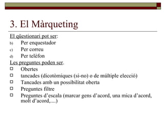 3. El Màrqueting El qüestionari pot ser : Per enquestador Per correu Per telèfon Les preguntes poden ser . Obertes tancades (dicotòmiques (si-no) o de múltiple elecció) Tancades amb un possibilitat oberta Preguntes filtre Preguntes d’escala (marcar gens d’acord, una mica d’acord, molt d’acord,....) 