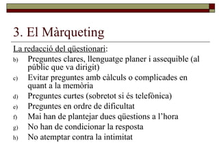 3. El Màrqueting La redacció del qüestionari : Preguntes clares, llenguatge planer i assequible (al públic que va dirigit) Evitar preguntes amb càlculs o complicades en quant a la memòria Preguntes curtes (sobretot si és telefònica) Preguntes en ordre de dificultat Mai han de plantejar dues qüestions a l’hora No han de condicionar la resposta No atemptar contra la intimitat 