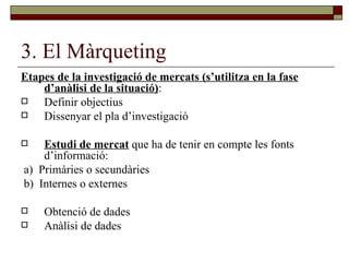 3. El Màrqueting Etapes de la investigació de mercats (s’utilitza en la fase d’anàlisi de la situació) : Definir objectius Dissenyar el pla d’investigació Estudi de mercat  que ha de tenir en compte les fonts d’informació: a)  Primàries o secundàries b)  Internes o externes Obtenció de dades Anàlisi de dades 