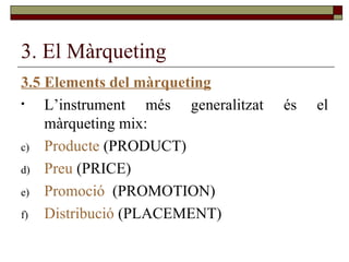 3. El Màrqueting 3.5 Elements del màrqueting L’instrument més generalitzat és el màrqueting mix: Producte  (PRODUCT) Preu  (PRICE) Promoció   (PROMOTION) Distribució  (PLACEMENT) 