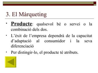 3. El Màrqueting Producte : qualsevol bé o servei o la combinació dels dos.  L’èxit de l’empresa dependrà de la capacitat d’adaptació al consumidor i la seva diferenciació Per distingir-lo, el producte té atributs. 