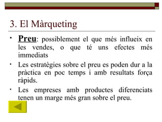 3. El Màrqueting Preu : possiblement el que més influeix en les vendes, o que té uns efectes més immediats Les estratègies sobre el preu es poden dur a la pràctica en poc temps i amb resultats força ràpids. Les empreses amb productes diferenciats tenen un marge més gran sobre el preu. 