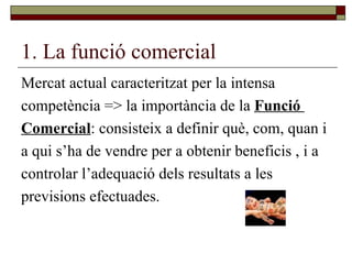 1. La funció comercial Mercat actual caracteritzat per la intensa competència => la importància de la  Funció  Comercial : consisteix a definir què, com, quan i  a qui s’ha de vendre per a obtenir beneficis , i a  controlar l’adequació dels resultats a les  previsions efectuades. 