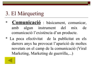 3. El Màrqueting *  Comunicació  : bàsicament, comunicar, amb algun instrument del mix de comunicació l’existència d’un producte. * La poca efectivitat  de la publicitat en els darrers anys ha provocat l’aparició de moltes novetats en el camp de la comunicació (Viral Marketing, Marketing de guerrilla,...) 