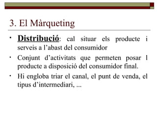 3. El Màrqueting Distribució : cal situar els producte i serveis a l’abast del consumidor Conjunt d’activitats que permeten posar l producte a disposició del consumidor final.  Hi engloba triar el canal, el punt de venda, el tipus d’intermediari, ... 
