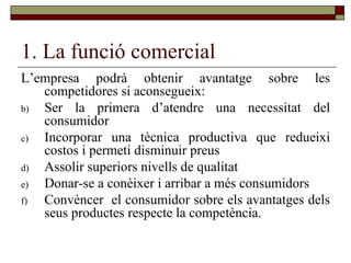 1. La funció comercial L’empresa podrà obtenir avantatge sobre les competidores si aconsegueix: Ser la primera d’atendre una necessitat del consumidor Incorporar una tècnica productiva que redueixi costos i permeti disminuir preus Assolir superiors nivells de qualitat Donar-se a conèixer i arribar a més consumidors Convèncer  el consumidor sobre els avantatges dels seus productes respecte la competència.  