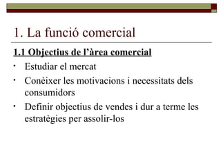 1. La funció comercial 1.1 Objectius de l’àrea comercial Estudiar el mercat Conèixer les motivacions i necessitats dels consumidors Definir objectius de vendes i dur a terme les estratègies per assolir-los 