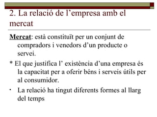 2. La relació de l’empresa amb el mercat Mercat : està constituït per un conjunt de compradors i venedors d’un producte o servei.  * El que justifica l’ existència d’una empresa és la capacitat per a oferir béns i serveis útils per al consumidor. La relació ha tingut diferents formes al llarg del temps 