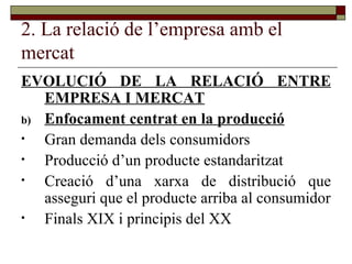 2. La relació de l’empresa amb el mercat EVOLUCIÓ DE LA RELACIÓ ENTRE EMPRESA I MERCAT Enfocament centrat en la producció Gran demanda dels consumidors Producció d’un producte estandaritzat Creació d’una xarxa de distribució que asseguri que el producte arriba al consumidor Finals XIX i principis del XX 