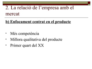 2. La relació de l’empresa amb el mercat b) Enfocament centrat en el producte Més competència Millora qualitativa del producte Primer quart del XX 