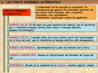 3.- LES FONTS D’ENERGIA ALTERNATIVA
                            L'exhauriment de les energies no renovables i la
                            contaminació que generen fan desitjable substituir-les
 FONTS D’ENERGIA
                            per altres fonts d'energia. Són, en general,
 ALTERNATIVA                renovables i poc contaminants.
                            Problemàtica: localització i manca de regularitat


    ENERGIA SOLAR. El Sol emet una gran quantitat de radiació, que és aprofitada
    per a l'obtenció d'energia tèrmica (forn solar) i d'energia elèctrica
    (plaques fotovoltaiques)


    ENERGIA EÒLICA. L'energia eòlica és la que s'obté a partir de l'aprofitament
    de la força del vent, que es transforma en energia elèctrica amb aerogenadors.


    ENERGIA GEOTÈRMICA. Aprofitament de la calor de l’interior de la Terra


    ENERGIA MAREMOTRIU. Basada en l’aprofitament del moviment de l’aigua del
    mar


    BIOENERGIA. Basada en la combustió de la biomassa –matèria vegetal i animal-
 