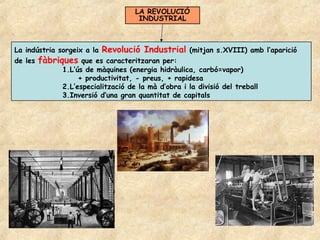 LA REVOLUCIÓ
                                  INDUSTRIAL



La indústria sorgeix a la Revolució Industrial (mitjan s.XVIII) amb l’aparició
de les fàbriques que es caracteritzaran per:
              1.L’ús de màquines (energia hidràulica, carbó=vapor)
                   + productivitat, - preus, + rapidesa
              2.L’especialització de la mà d’obra i la divisió del treball
              3.Inversió d’una gran quantitat de capitals
 