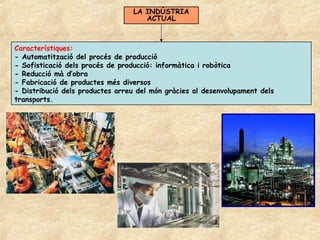 LA INDÚSTRIA
                                    ACTUAL



Característiques:
- Automatització del procés de producció
- Sofisticació dels procés de producció: informàtica i robòtica
- Reducció mà d’obra
- Fabricació de productes més diversos
- Distribució dels productes arreu del món gràcies al desenvolupament dels
transports.
 