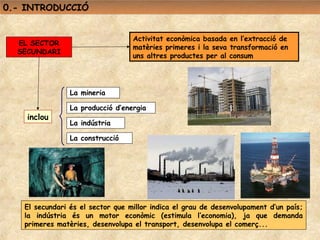 0.- INTRODUCCIÓ


                                  Activitat econòmica basada en l’extracció de
  EL SECTOR
                                  matèries primeres i la seva transformació en
  SECUNDARI
                                  uns altres productes per al consum




                La mineria

                La producció d’energia
    inclou
                La indústria

                La construcció




   El secundari és el sector que millor indica el grau de desenvolupament d’un país;
   la indústria és un motor econòmic (estimula l’economia), ja que demanda
   primeres matèries, desenvolupa el transport, desenvolupa el comerç...
 