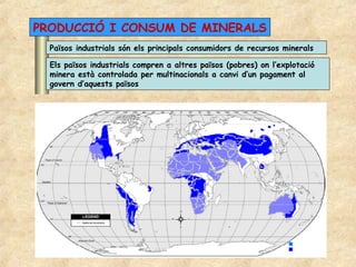 PRODUCCIÓ I CONSUM DE MINERALS
  Països industrials són els principals consumidors de recursos minerals

  Els països industrials compren a altres països (pobres) on l’explotació
  minera està controlada per multinacionals a canvi d’un pagament al
  govern d’aquests països
 
