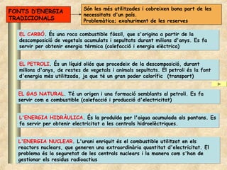 Són les més utilitzades i cobreixen bona part de les
FONTS D’ENERGIA
                            necessitats d'un país.
TRADICIONALS                Problemàtica; exahuriment de les reserves

  EL CARBÓ. És una roca combustible fòssil, que s'origina a partir de la
  descomposició de vegetals acumulats i sepultats durant milions d'anys. Es fa
  servir per obtenir energia térmica (calefacció i energia elèctrica)


  EL PETROLI. És un líquid oliós que procedeix de la descomposició, durant
  milions d'anys, de restes de vegetals i animals sepultats. El petroli és la font
  d'energia més utilitzada, ja que té un gran poder calorífic (transport)


  EL GAS NATURAL. Té un origen i una formació semblants al petroli. Es fa
  servir com a combustible (calefacció i producció d'electricitat)


  L'ENERGIA HIDRÀULICA. És la produïda per l'aigua acumulada als pantans. Es
  fa servir per obtenir electricitat a les centrals hidroelèctriques.


  L'ENERGIA NUCLEAR. L'urani enriquit és el combustible utilitzat en els
  reactors nuclears, que generen una extraordinària quantitat d'electricitat. El
  problema és la seguretat de les centrals nuclears i la manera com s'han de
  gestionar els residus radioactius
 